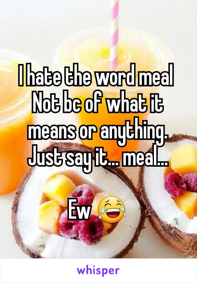 I hate the word meal 
Not bc of what it means or anything. Just say it... meal...

Ew 😂