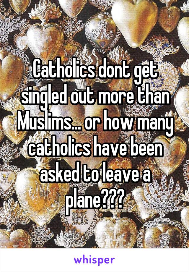 Catholics dont get singled out more than Muslims... or how many catholics have been asked to leave a plane???