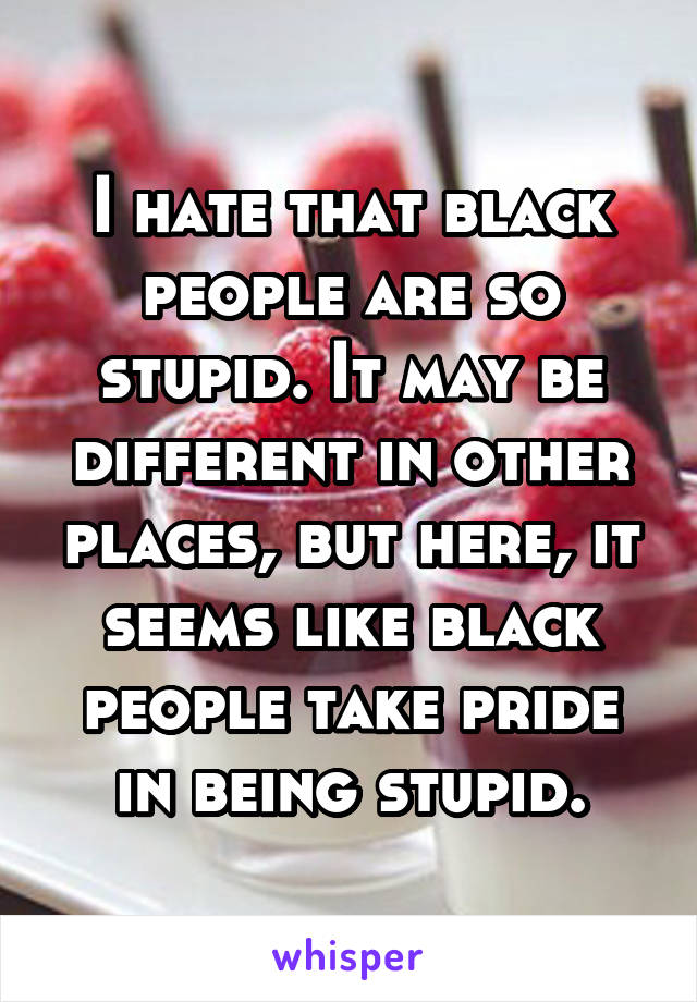 I hate that black people are so stupid. It may be different in other places, but here, it seems like black people take pride in being stupid.