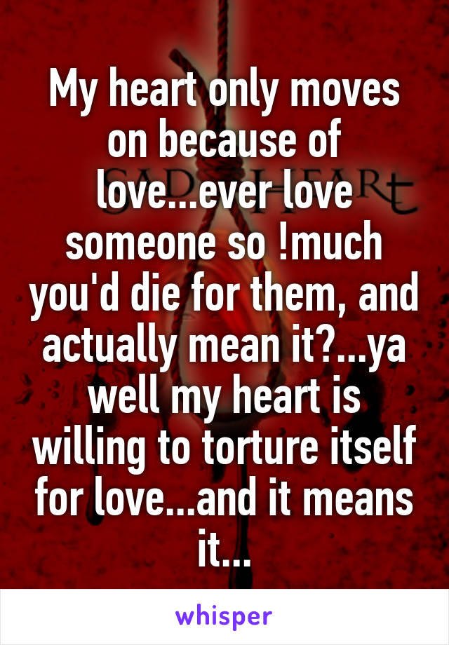 My heart only moves on because of love...ever love someone so !much you'd die for them, and actually mean it?...ya well my heart is willing to torture itself for love...and it means it...