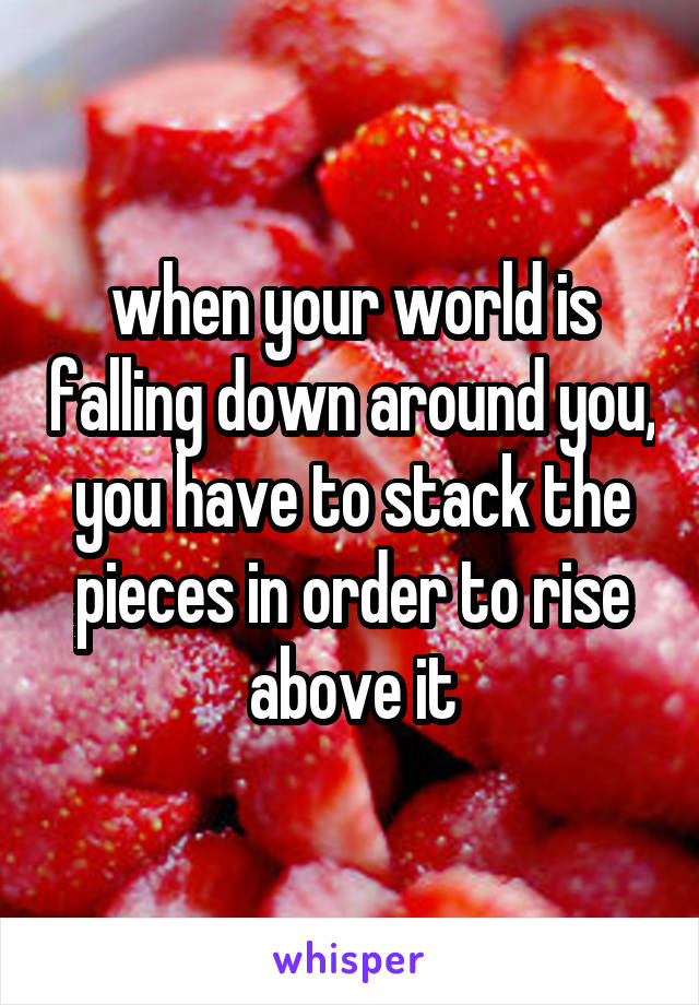 when your world is falling down around you, you have to stack the pieces in order to rise above it