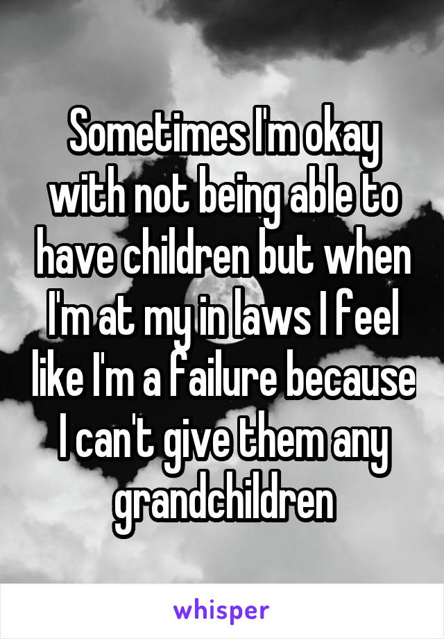 Sometimes I'm okay with not being able to have children but when I'm at my in laws I feel like I'm a failure because I can't give them any grandchildren