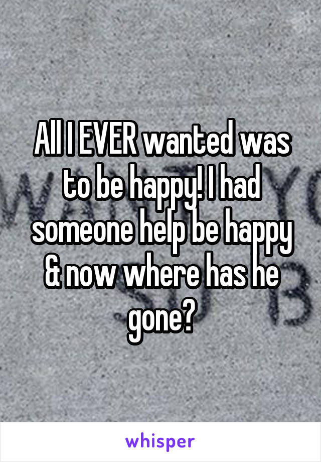 All I EVER wanted was to be happy! I had someone help be happy & now where has he gone?