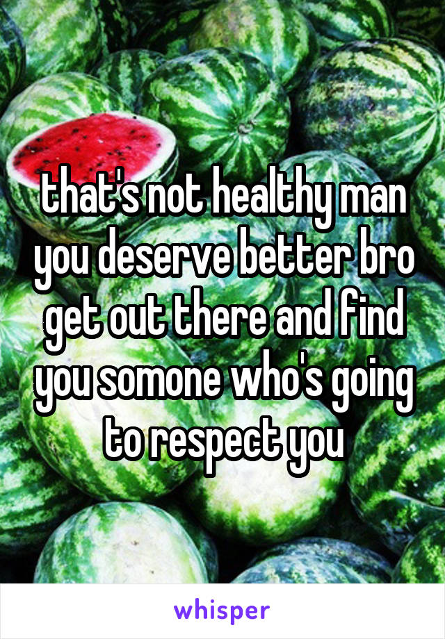 that's not healthy man you deserve better bro get out there and find you somone who's going to respect you