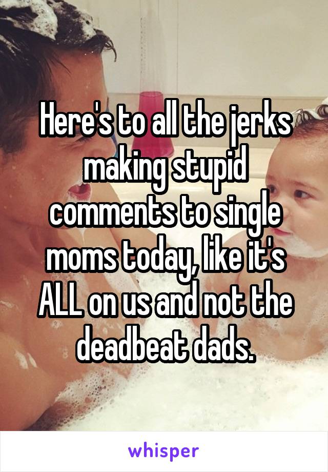 Here's to all the jerks making stupid comments to single moms today, like it's ALL on us and not the deadbeat dads.