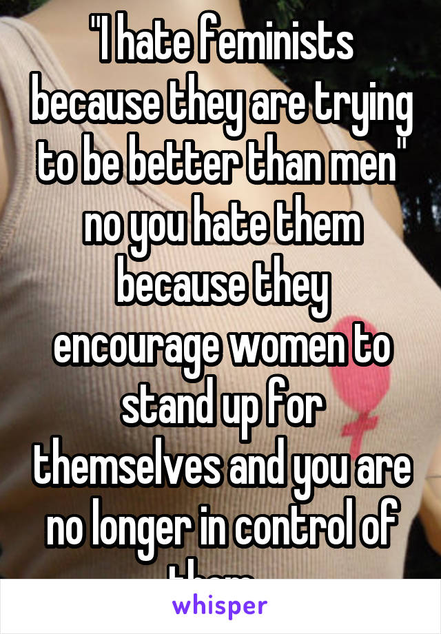 "I hate feminists because they are trying to be better than men" no you hate them because they encourage women to stand up for themselves and you are no longer in control of them...