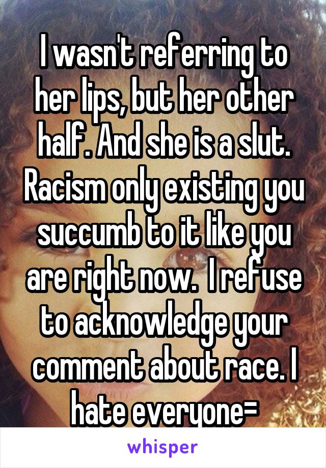 I wasn't referring to her lips, but her other half. And she is a slut. Racism only existing you succumb to it like you are right now.  I refuse to acknowledge your comment about race. I hate everyone=