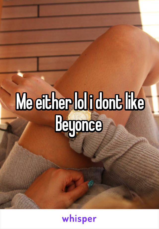 Me either lol i dont like Beyonce 