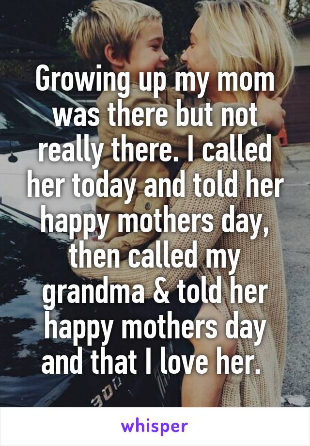 Growing up my mom was there but not really there. I called her today and told her happy mothers day, then called my grandma & told her happy mothers day and that I love her. 