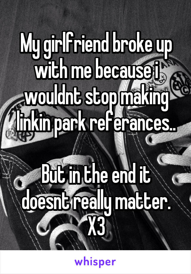 My girlfriend broke up with me because i wouldnt stop making linkin park referances..

But in the end it doesnt really matter. X3