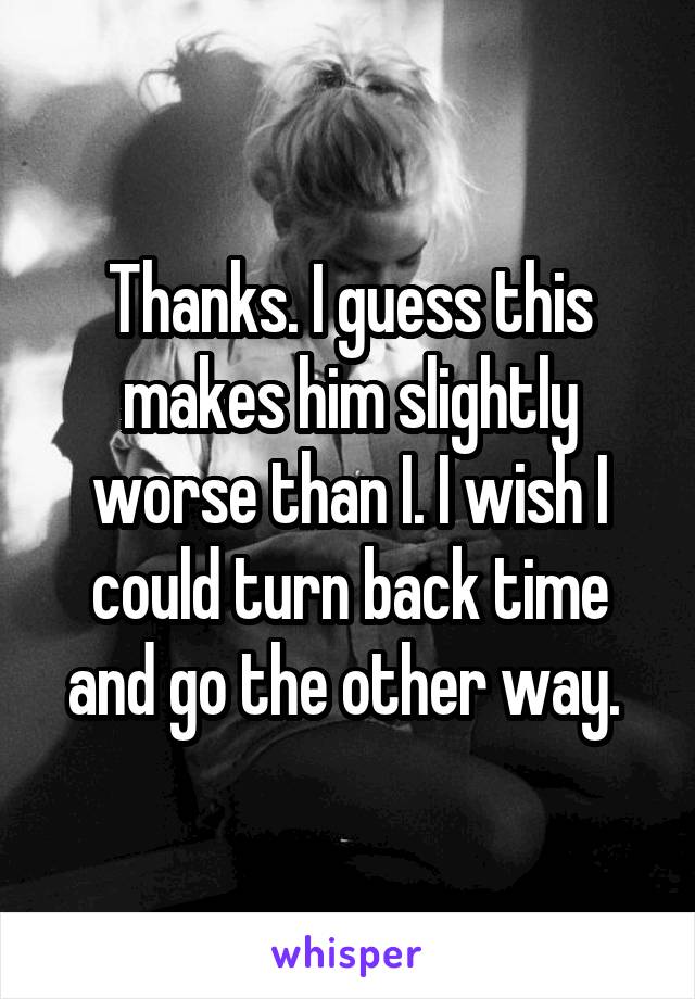 Thanks. I guess this makes him slightly worse than I. I wish I could turn back time and go the other way. 