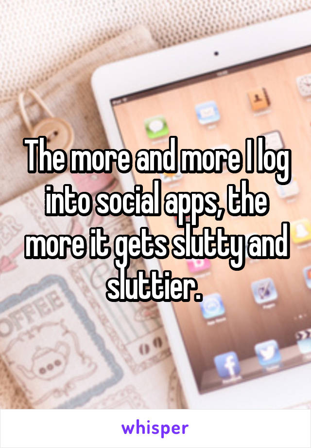 The more and more I log into social apps, the more it gets slutty and sluttier. 