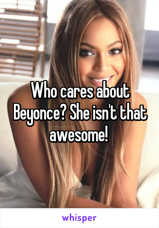 Who cares about Beyonce? She isn't that awesome! 