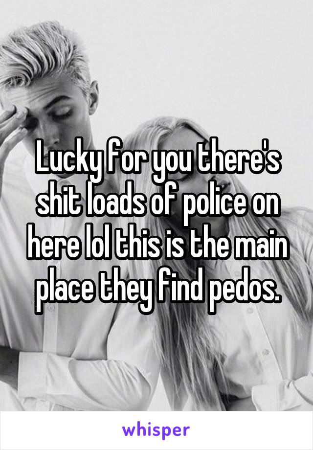 Lucky for you there's shit loads of police on here lol this is the main place they find pedos.