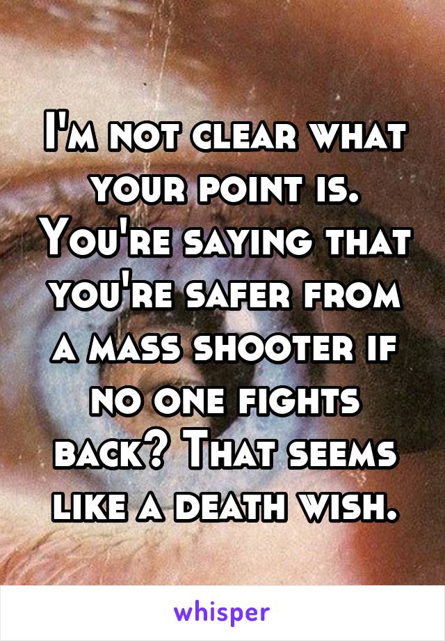 I'm not clear what your point is. You're saying that you're safer from a mass shooter if no one fights back? That seems like a death wish.