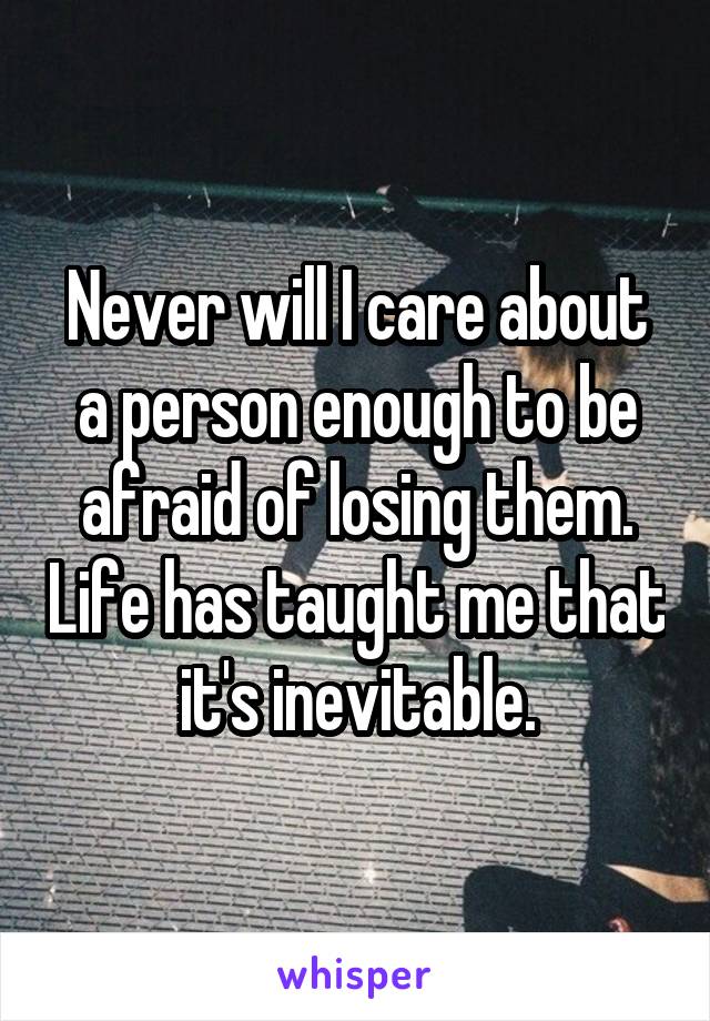 Never will I care about a person enough to be afraid of losing them. Life has taught me that it's inevitable.