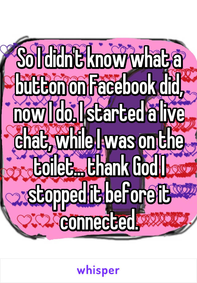 So I didn't know what a button on Facebook did, now I do. I started a live chat, while I was on the toilet... thank God I stopped it before it connected.