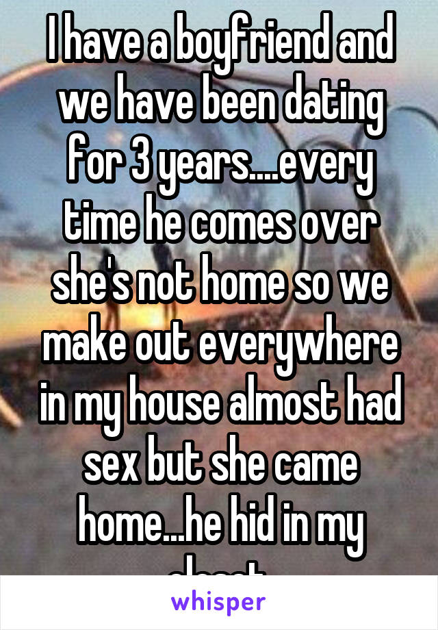 I have a boyfriend and we have been dating for 3 years....every time he comes over she's not home so we make out everywhere in my house almost had sex but she came home...he hid in my closet 