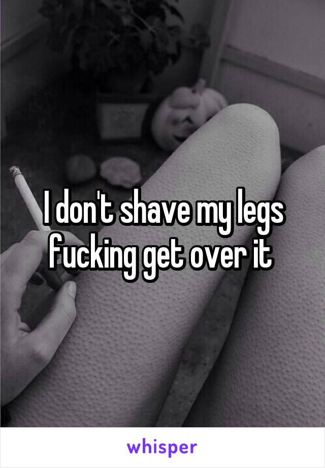 I don't shave my legs fucking get over it 