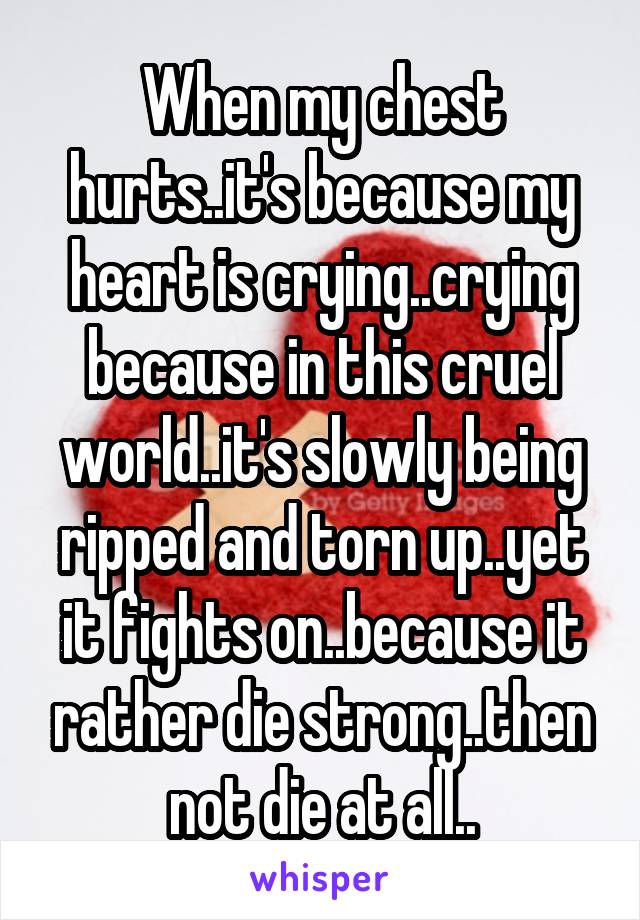 When my chest hurts..it's because my heart is crying..crying because in this cruel world..it's slowly being ripped and torn up..yet it fights on..because it rather die strong..then not die at all..