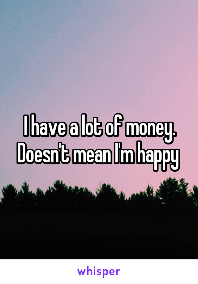 I have a lot of money. Doesn't mean I'm happy 