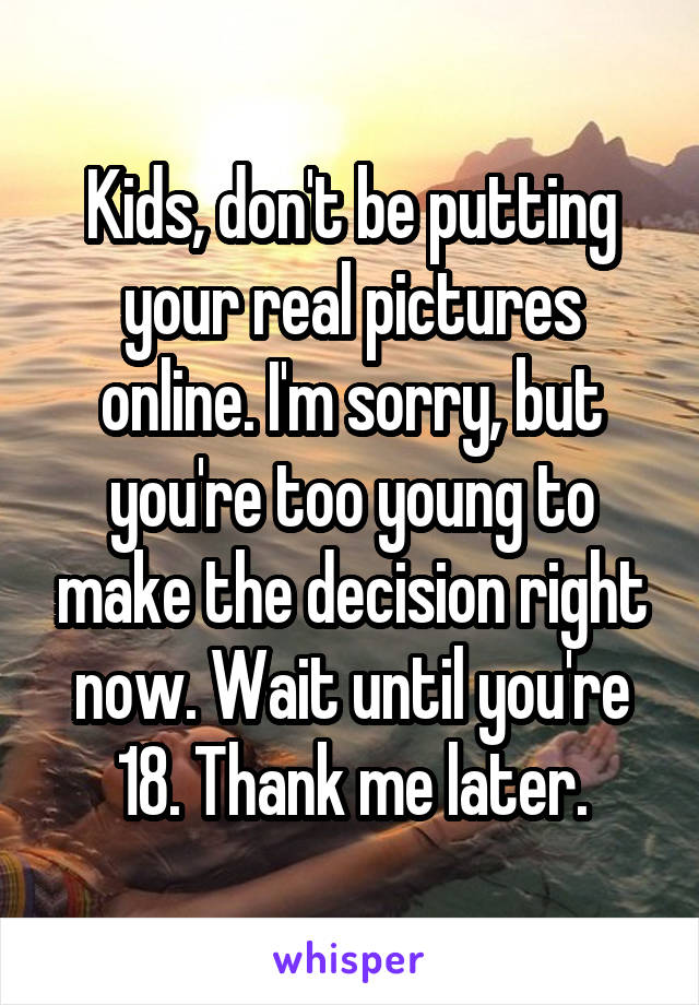 Kids, don't be putting your real pictures online. I'm sorry, but you're too young to make the decision right now. Wait until you're 18. Thank me later.