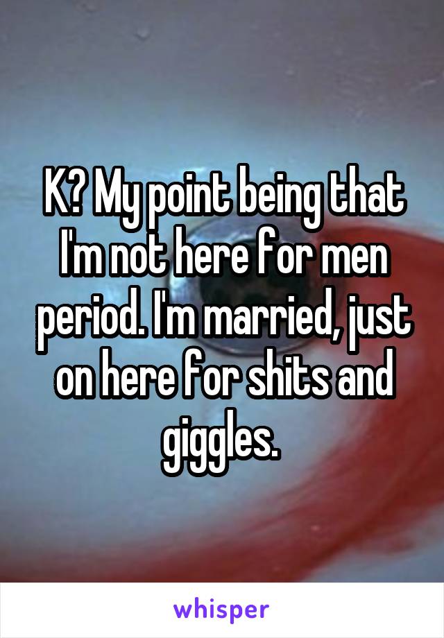 K? My point being that I'm not here for men period. I'm married, just on here for shits and giggles. 