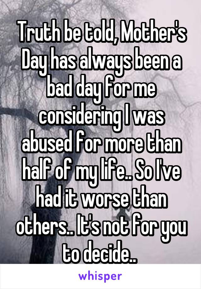 Truth be told, Mother's Day has always been a bad day for me considering I was abused for more than half of my life.. So I've had it worse than others.. It's not for you to decide.. 