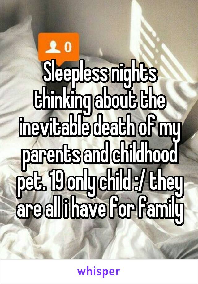 Sleepless nights thinking about the inevitable death of my parents and childhood pet. 19 only child :/ they are all i have for family