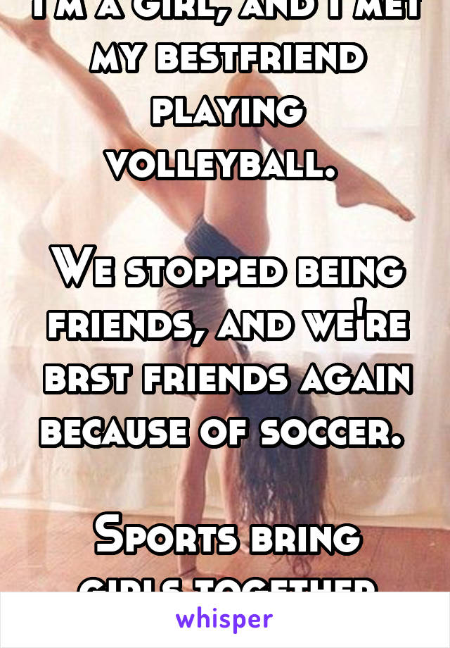 I'm a girl, and I met my bestfriend playing volleyball. 

We stopped being friends, and we're brst friends again because of soccer. 

Sports bring girls together too.