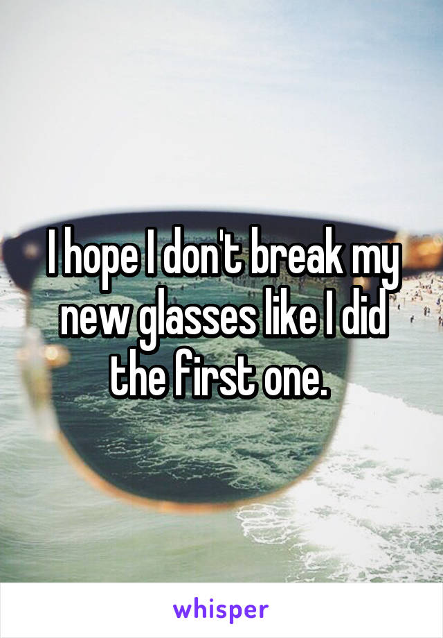 I hope I don't break my new glasses like I did the first one. 