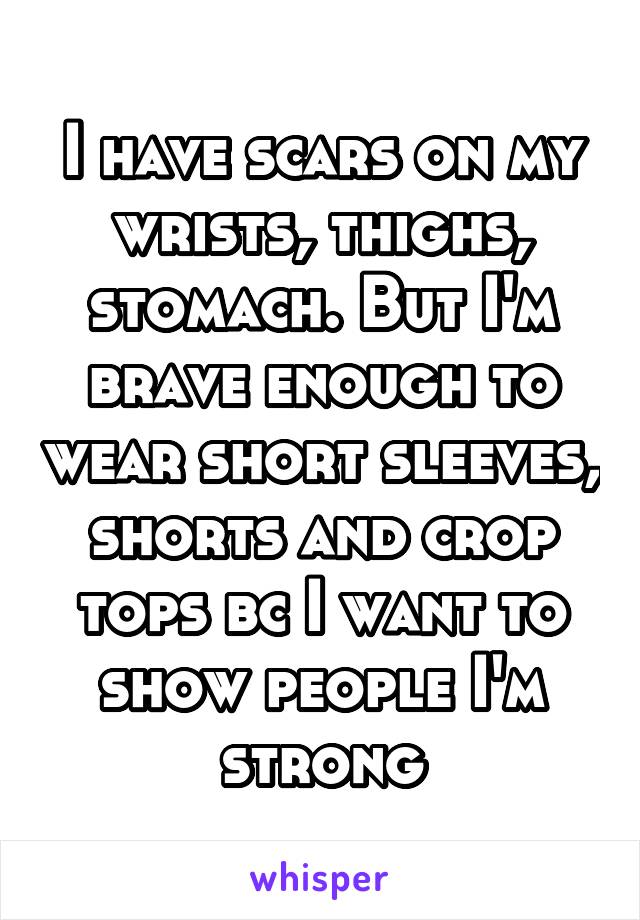 I have scars on my wrists, thighs, stomach. But I'm brave enough to wear short sleeves, shorts and crop tops bc I want to show people I'm strong