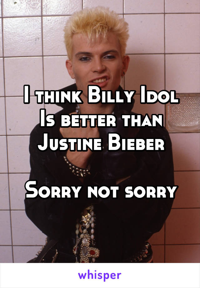 I think Billy Idol
Is better than
Justine Bieber

Sorry not sorry