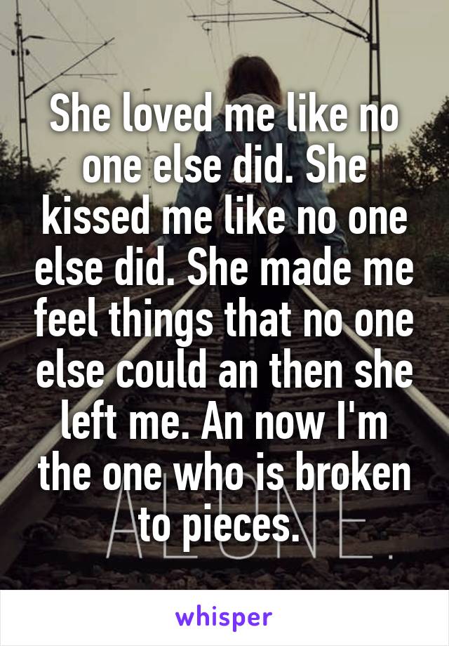 She loved me like no one else did. She kissed me like no one else did. She made me feel things that no one else could an then she left me. An now I'm the one who is broken to pieces. 