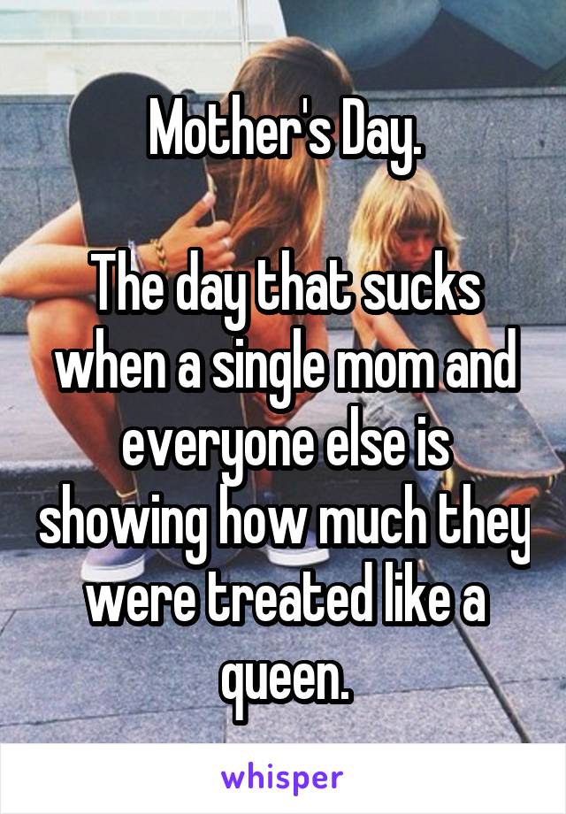 Mother's Day.

The day that sucks when a single mom and everyone else is showing how much they were treated like a queen.