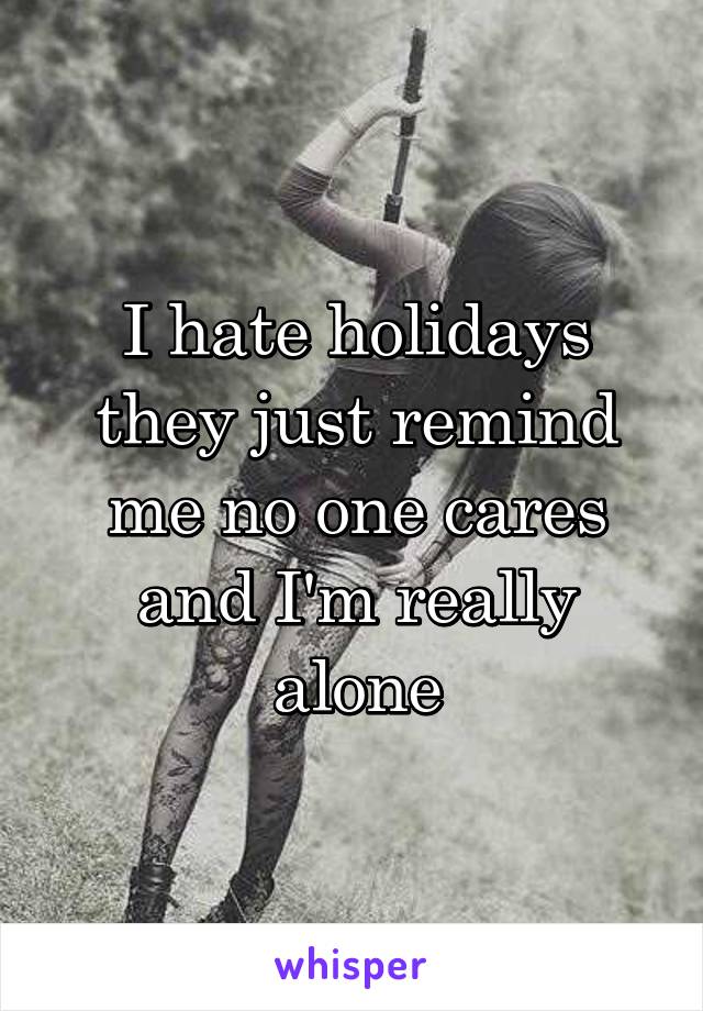 I hate holidays they just remind me no one cares and I'm really alone