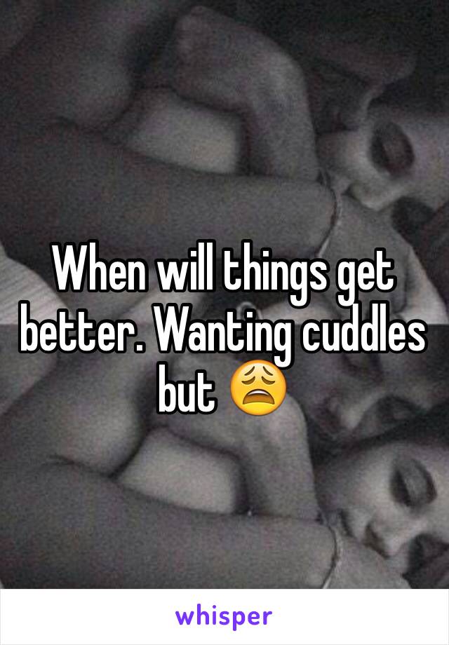 When will things get better. Wanting cuddles but 😩