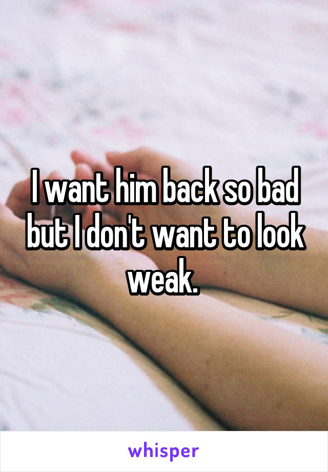 I want him back so bad but I don't want to look weak. 