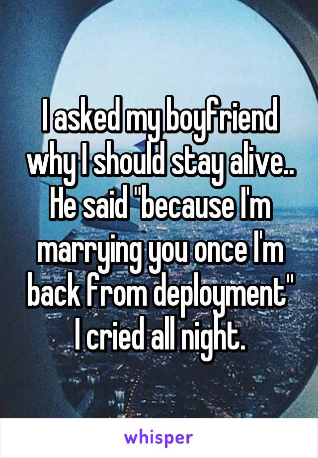 I asked my boyfriend why I should stay alive.. He said "because I'm marrying you once I'm back from deployment" I cried all night.