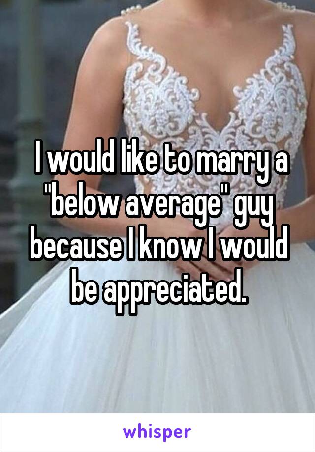  I would like to marry a "below average" guy because I know I would be appreciated.