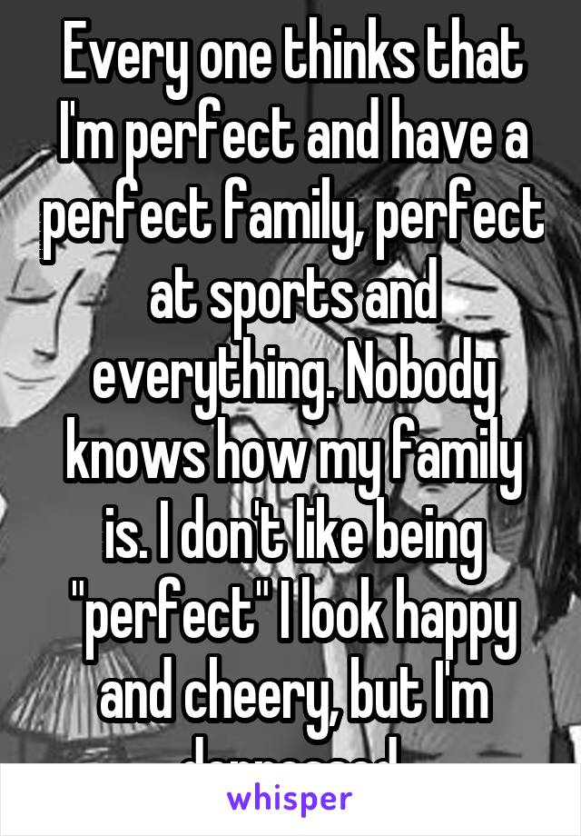 Every one thinks that I'm perfect and have a perfect family, perfect at sports and everything. Nobody knows how my family is. I don't like being "perfect" I look happy and cheery, but I'm depressed.