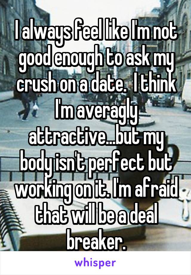 I always feel like I'm not good enough to ask my crush on a date.  I think I'm averagly attractive...but my body isn't perfect but working on it. I'm afraid that will be a deal breaker.