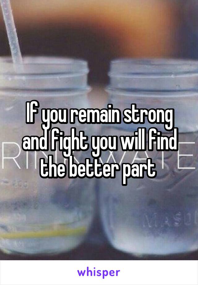 If you remain strong and fight you will find the better part 