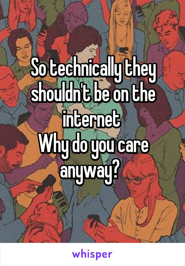 So technically they shouldn't be on the internet 
Why do you care anyway?  
