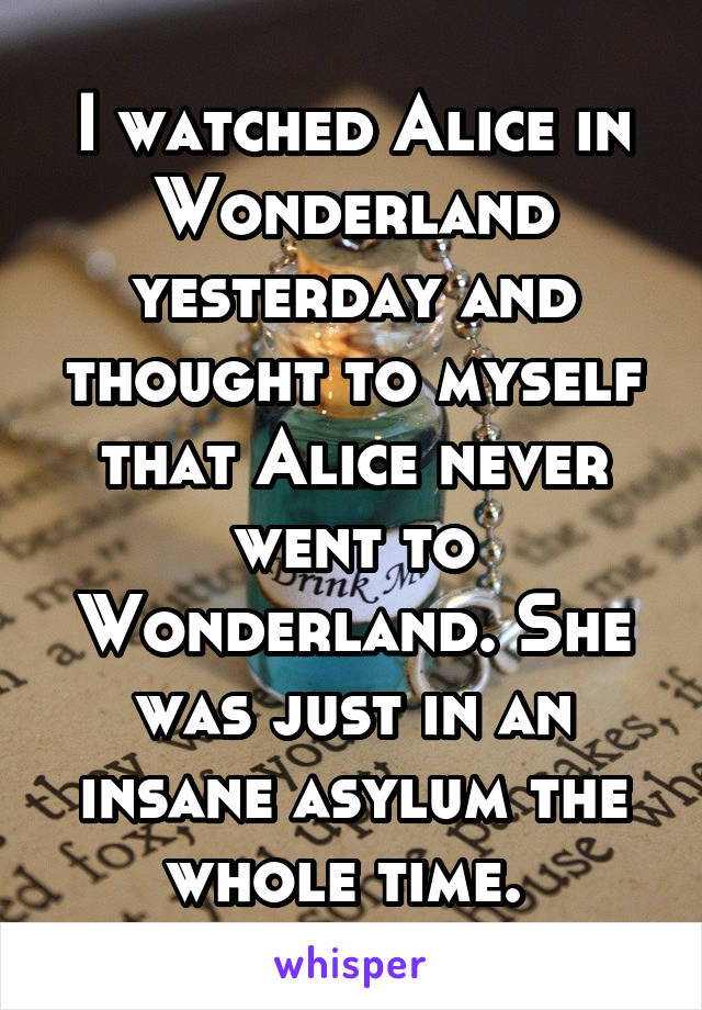 I watched Alice in Wonderland yesterday and thought to myself that Alice never went to Wonderland. She was just in an insane asylum the whole time. 