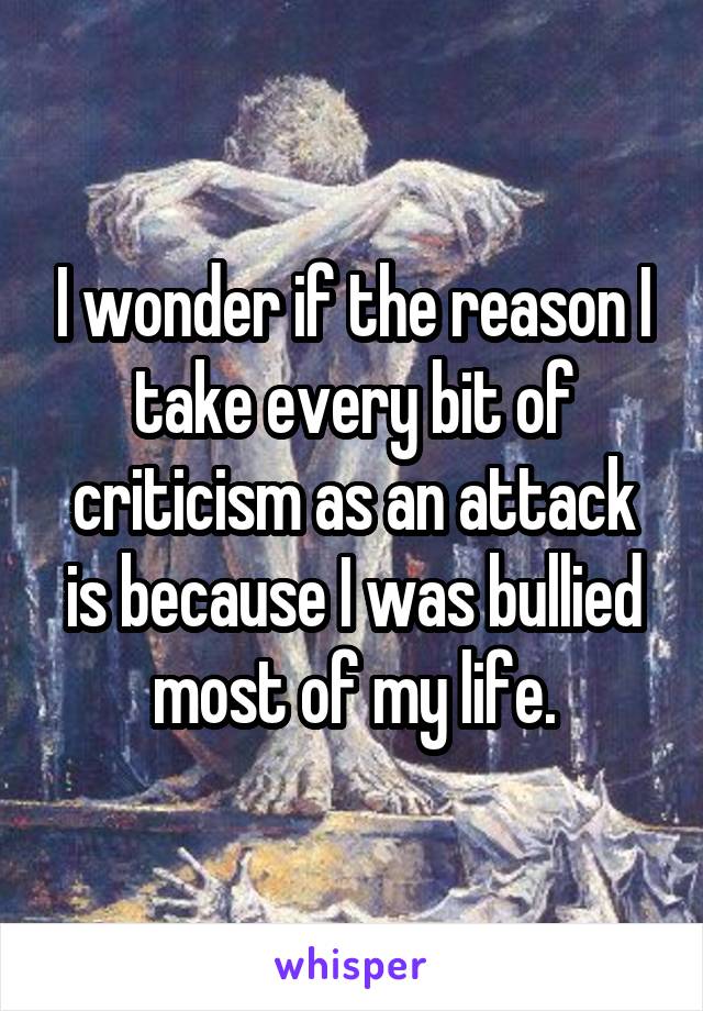 I wonder if the reason I take every bit of criticism as an attack is because I was bullied most of my life.