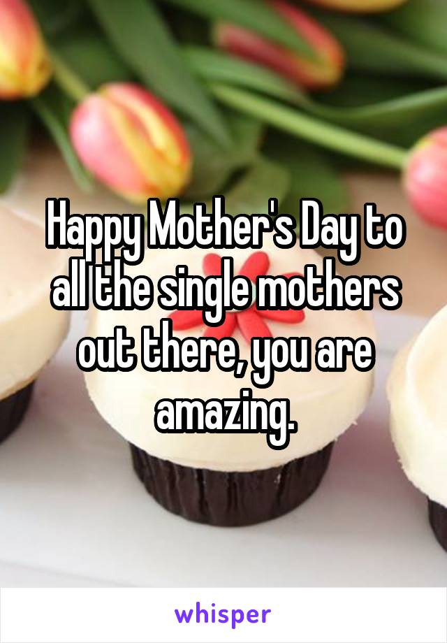 Happy Mother's Day to all the single mothers out there, you are amazing.