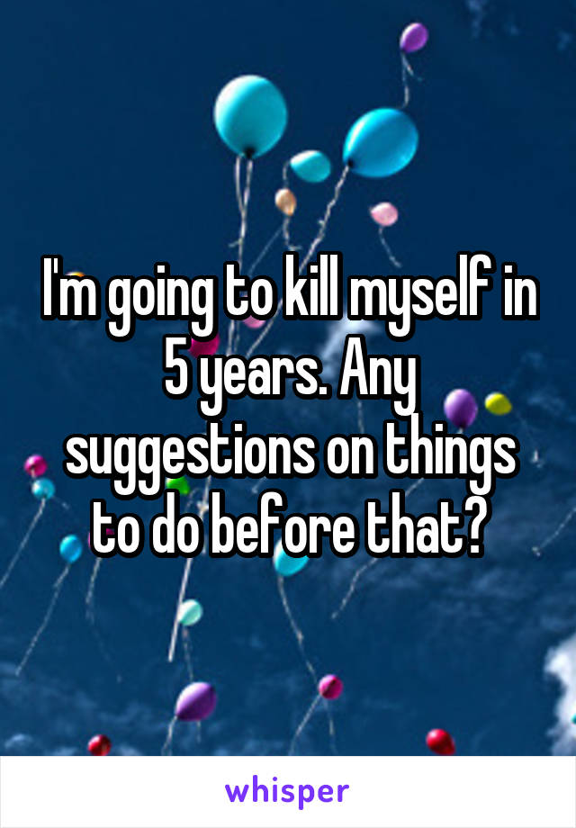 I'm going to kill myself in 5 years. Any suggestions on things to do before that?