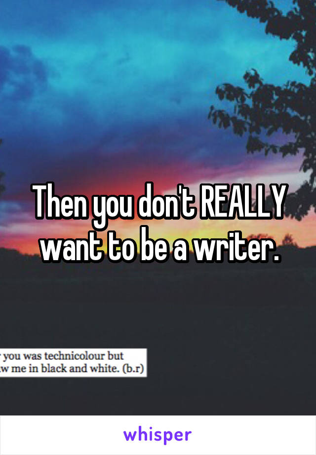 Then you don't REALLY want to be a writer.