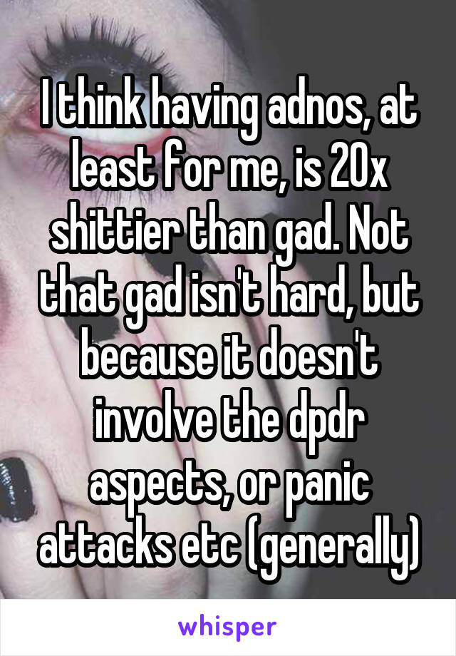 I think having adnos, at least for me, is 20x shittier than gad. Not that gad isn't hard, but because it doesn't involve the dpdr aspects, or panic attacks etc (generally)